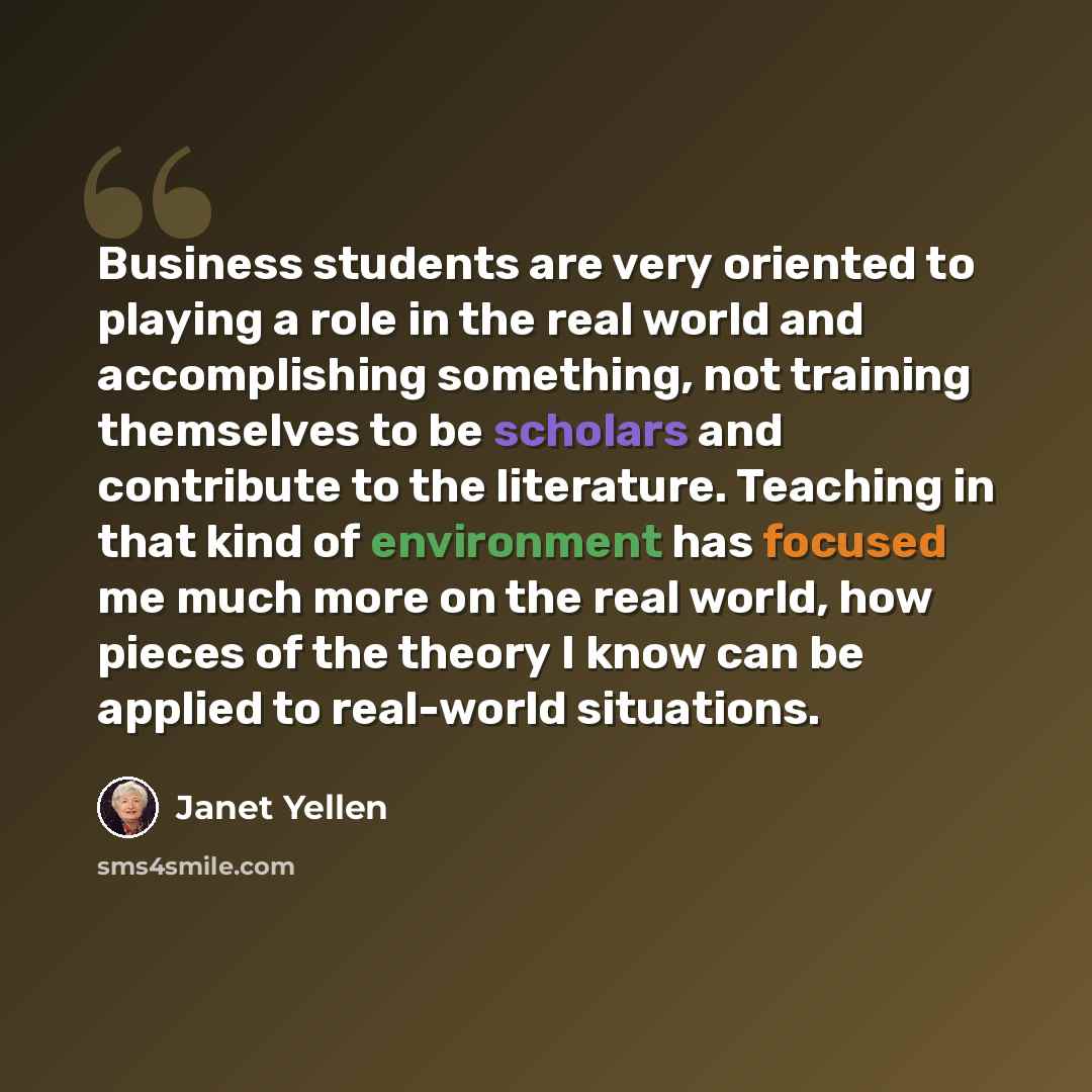 “Business students are very oriented to playing a role in the real world and accomplishing something, not training themselves to be scholars and contribute to the literature. Teaching in that kind of environment has focused me much more on the real world, how pieces of the theory I know can be…” quote by Janet Yellen