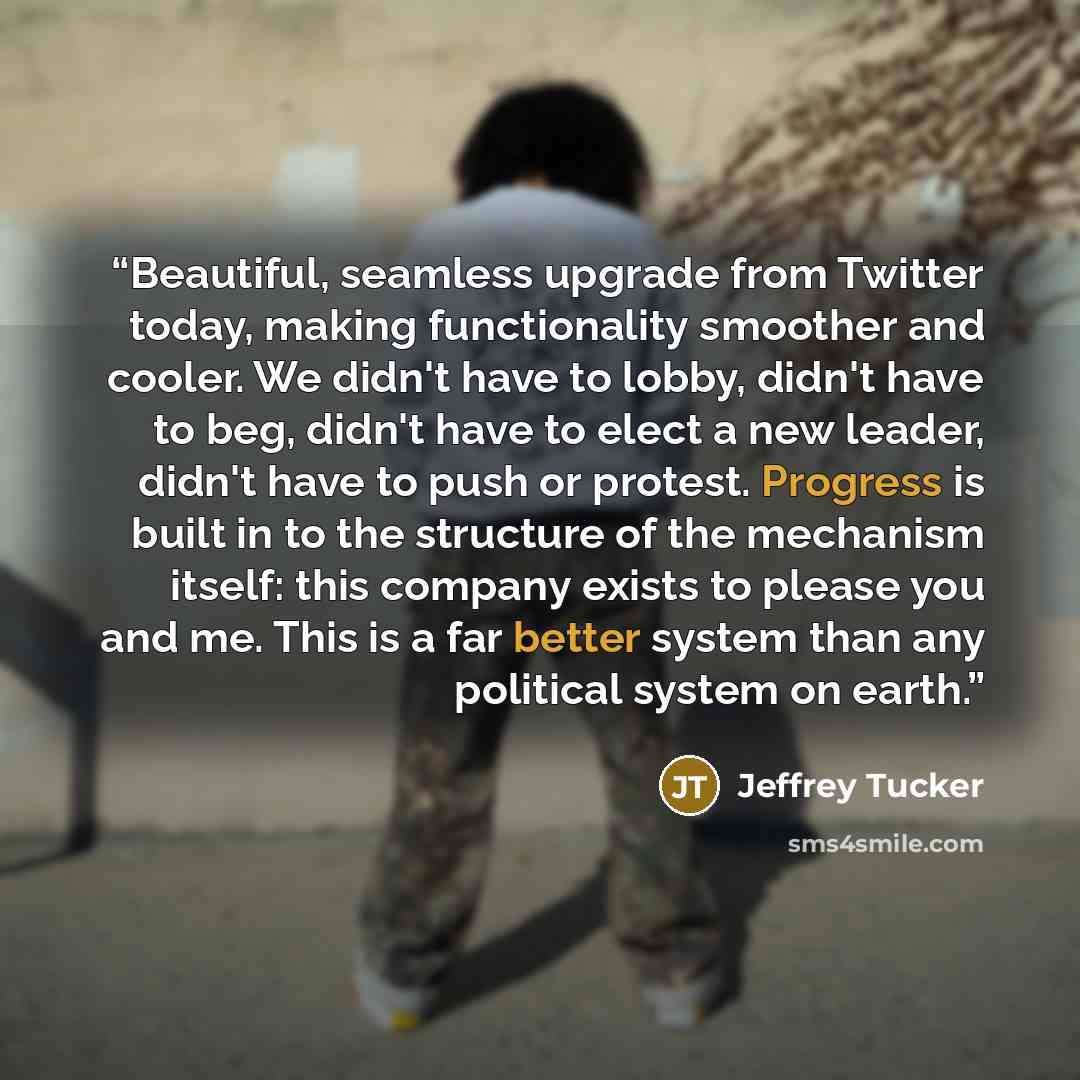“Beautiful, seamless upgrade from Twitter today, making functionality smoother and cooler. We didn't have to lobby, didn't have to beg, didn't have to elect a new leader, didn't have to push or protest. Progress is built in to the structure of the mechanism itself: this company exists to please you…” quote by Jeffrey Tucker