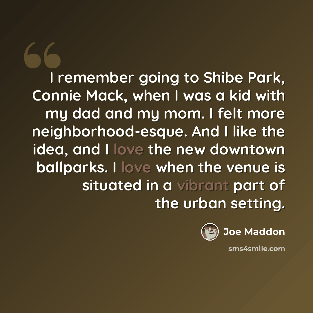 “I remember going to Shibe Park, Connie Mack, when I was a kid with my dad and my mom. I felt more neighborhood-esque. And I like the idea, and I love the new downtown ballparks. I love when the venue is situated in a vibrant part of the urban setting.” quote by Joe Maddon