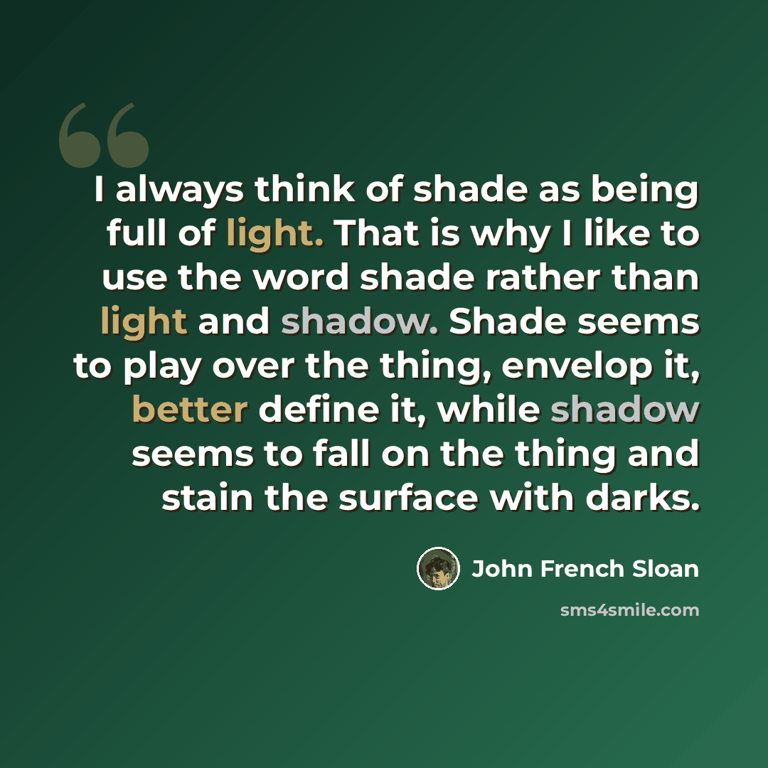 “I always think of shade as being full of light. That is why I like to use the word shade rather than light and shadow. Shade seems to play over the thing, envelop it, better define it, while shadow seems to fall on the thing and stain the surface with darks.” quote by John French Sloan