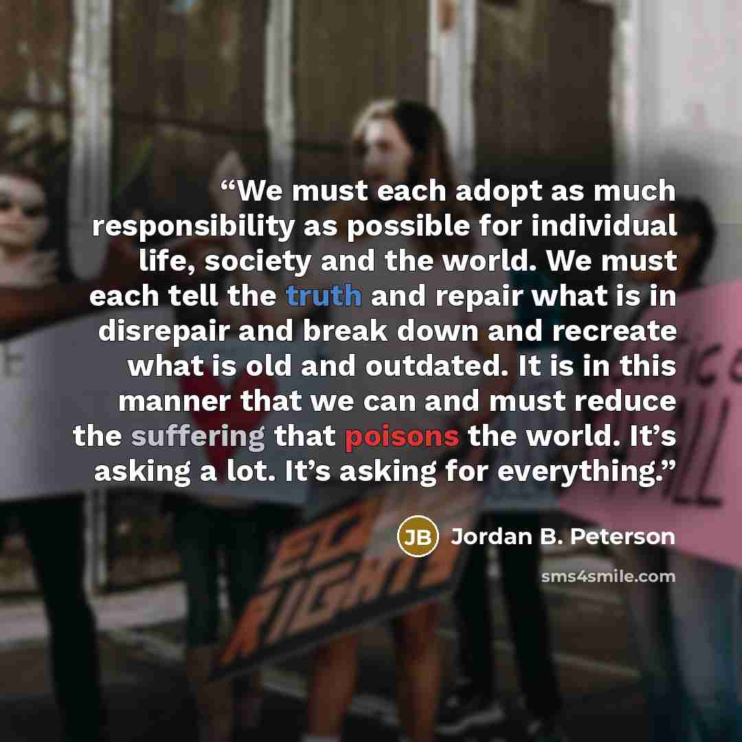 “We must each adopt as much responsibility as possible for individual life, society and the world. We must each tell the truth and repair what is in disrepair and break down and recreate what is old and outdated. It is in this manner that we can and must reduce the suffering that poisons the world…” quote by Jordan B. Peterson
