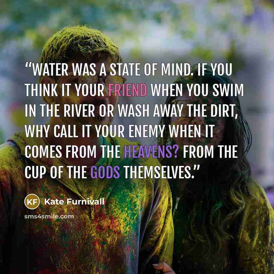 “Water was a state of mind. If you think it your friend when you swim in the river or wash away the dirt, why call it your enemy when it comes from the heavens? From the cup of the gods themselves.” quote by Kate Furnivall