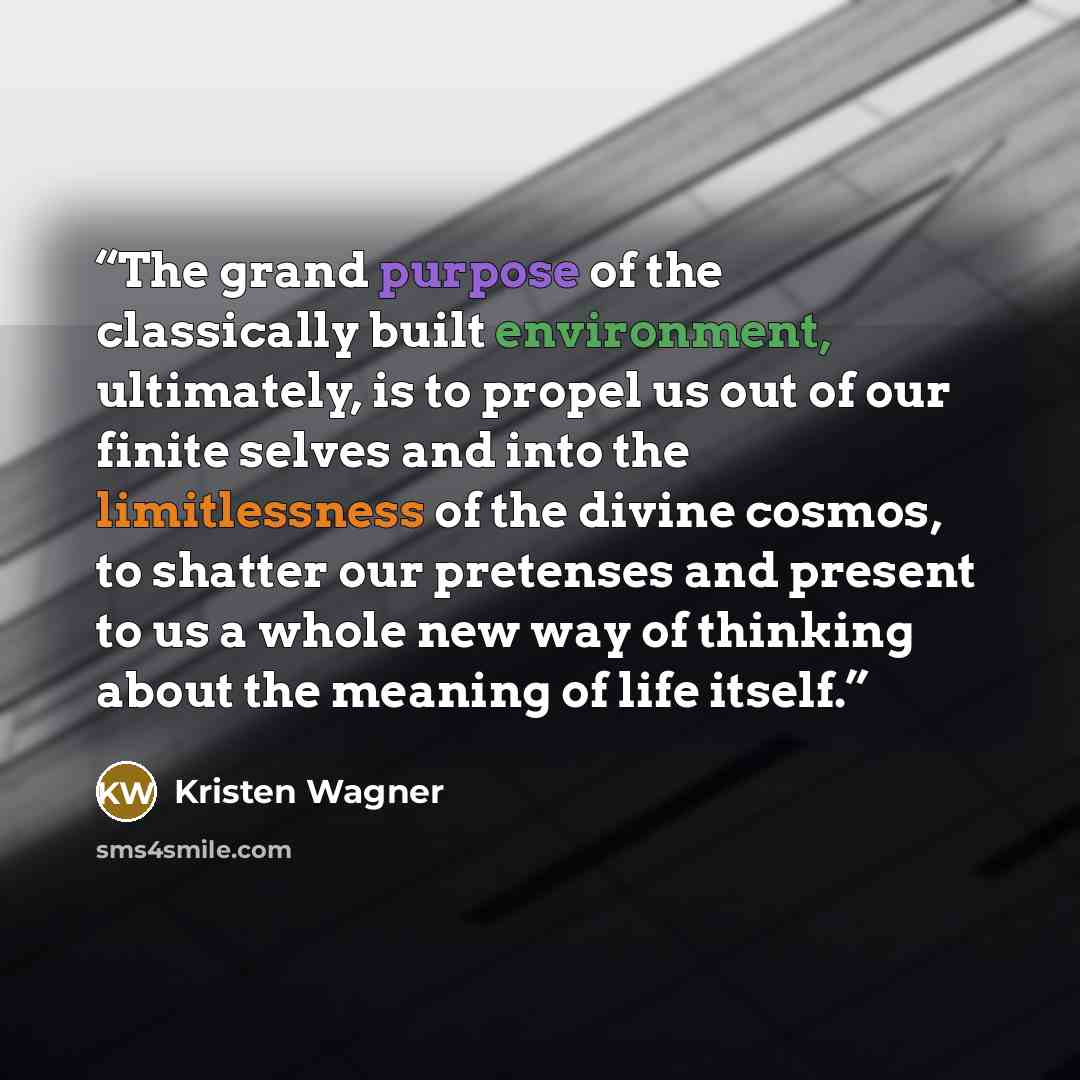 “The grand purpose of the classically built environment, ultimately, is to propel us out of our finite selves and into the limitlessness of the divine cosmos, to shatter our pretenses and present to us a whole new way of thinking about the meaning of life itself.” quote by Kristen Wagner