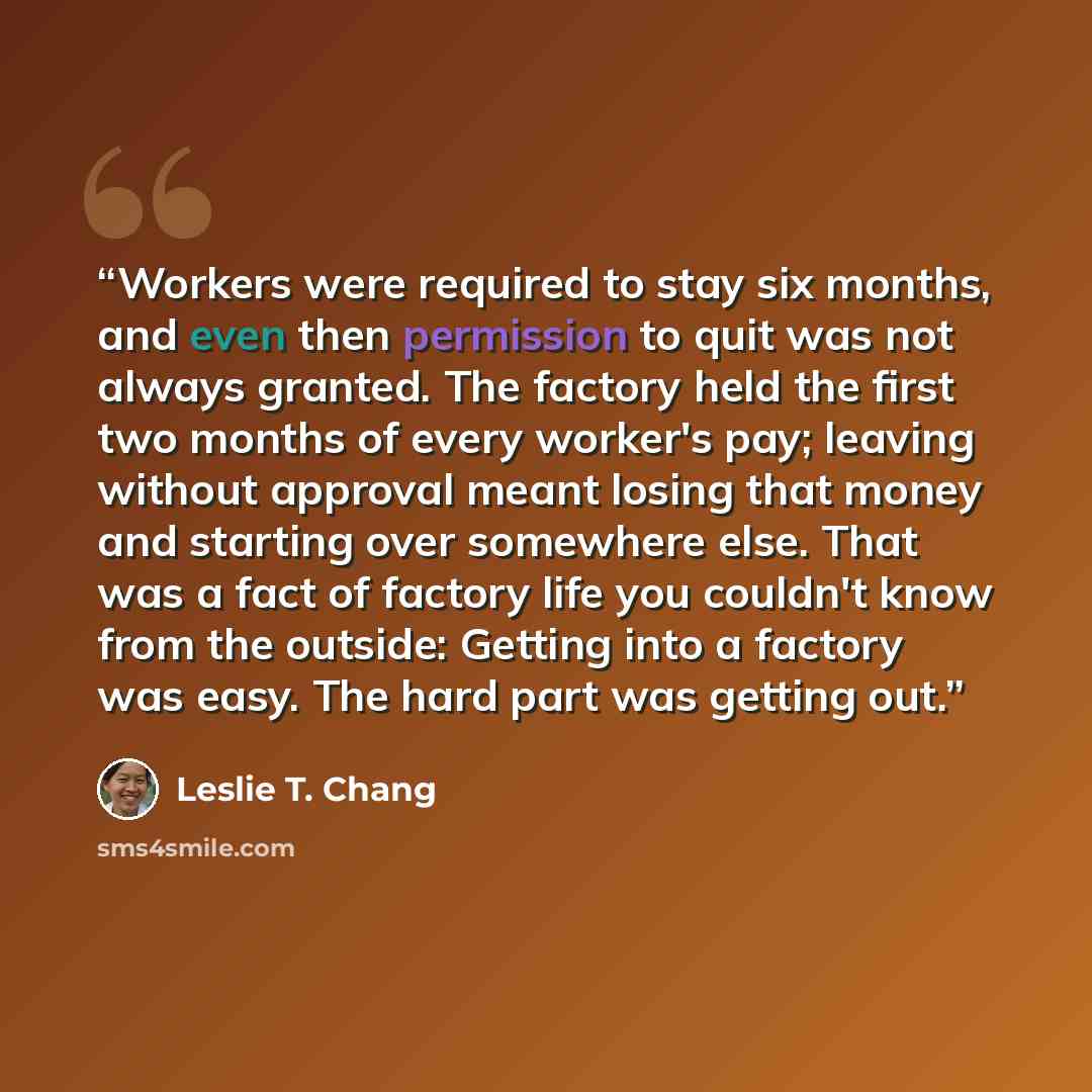 “Workers were required to stay six months, and even then permission to quit was not always granted. The factory held the first two months of every worker's pay; leaving without approval meant losing that money and starting over somewhere else. That was a fact of factory life you couldn't know from…” quote by Leslie T. Chang