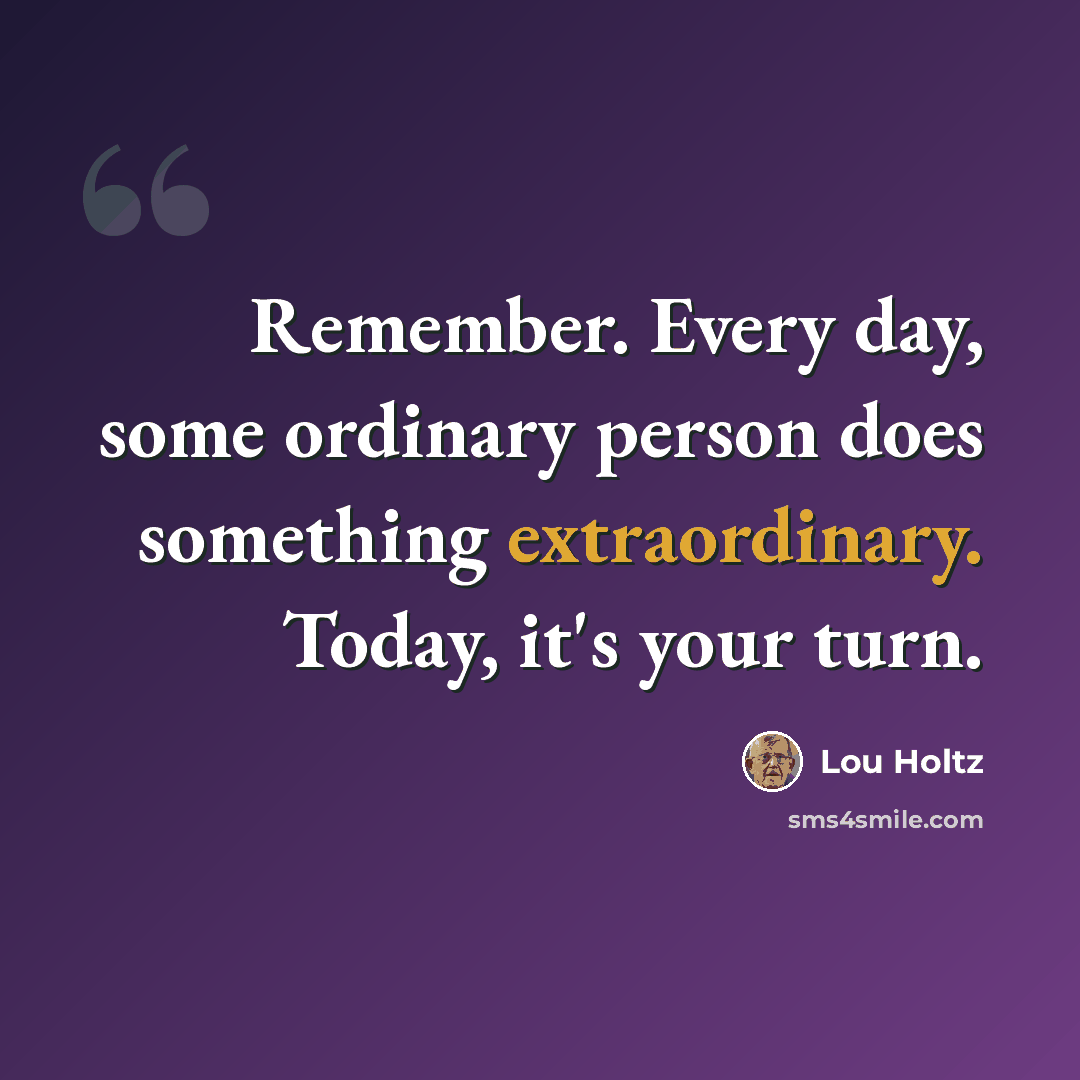 “Remember. Every day, some ordinary person does something extraordinary. Today, it's your turn.” quote by Lou Holtz