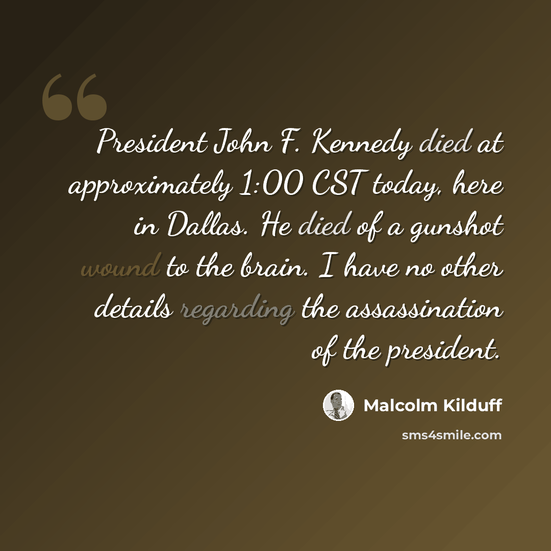 “President John F. Kennedy died at approximately 1:00 CST today, here in Dallas. He died of a gunshot wound to the brain. I have no other details regarding the assassination of the president.” quote by Malcolm Kilduff