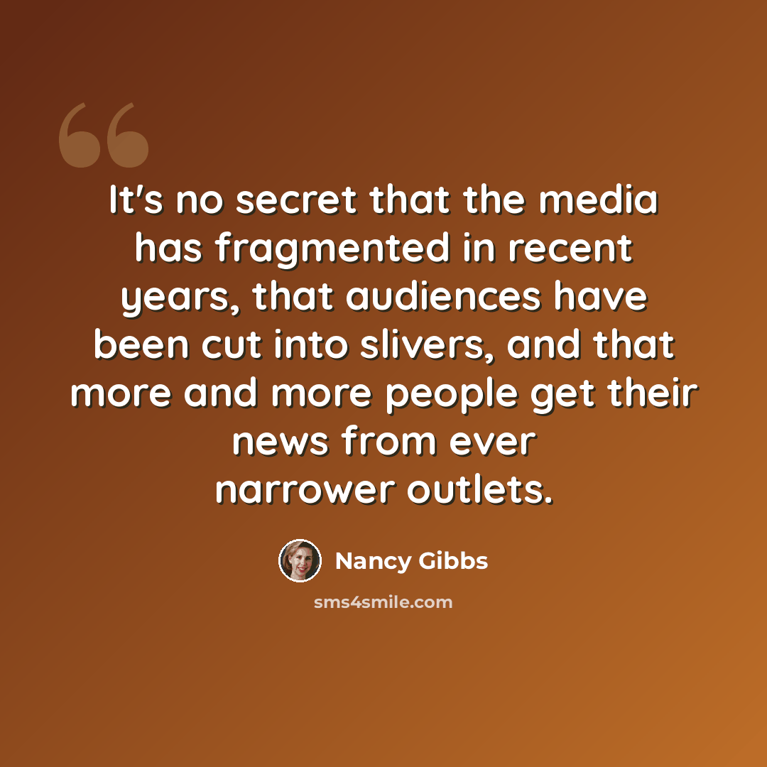 “It's no secret that the media has fragmented in recent years, that audiences have been cut into slivers, and that more and more people get their news from ever narrower outlets.” quote by Nancy Gibbs