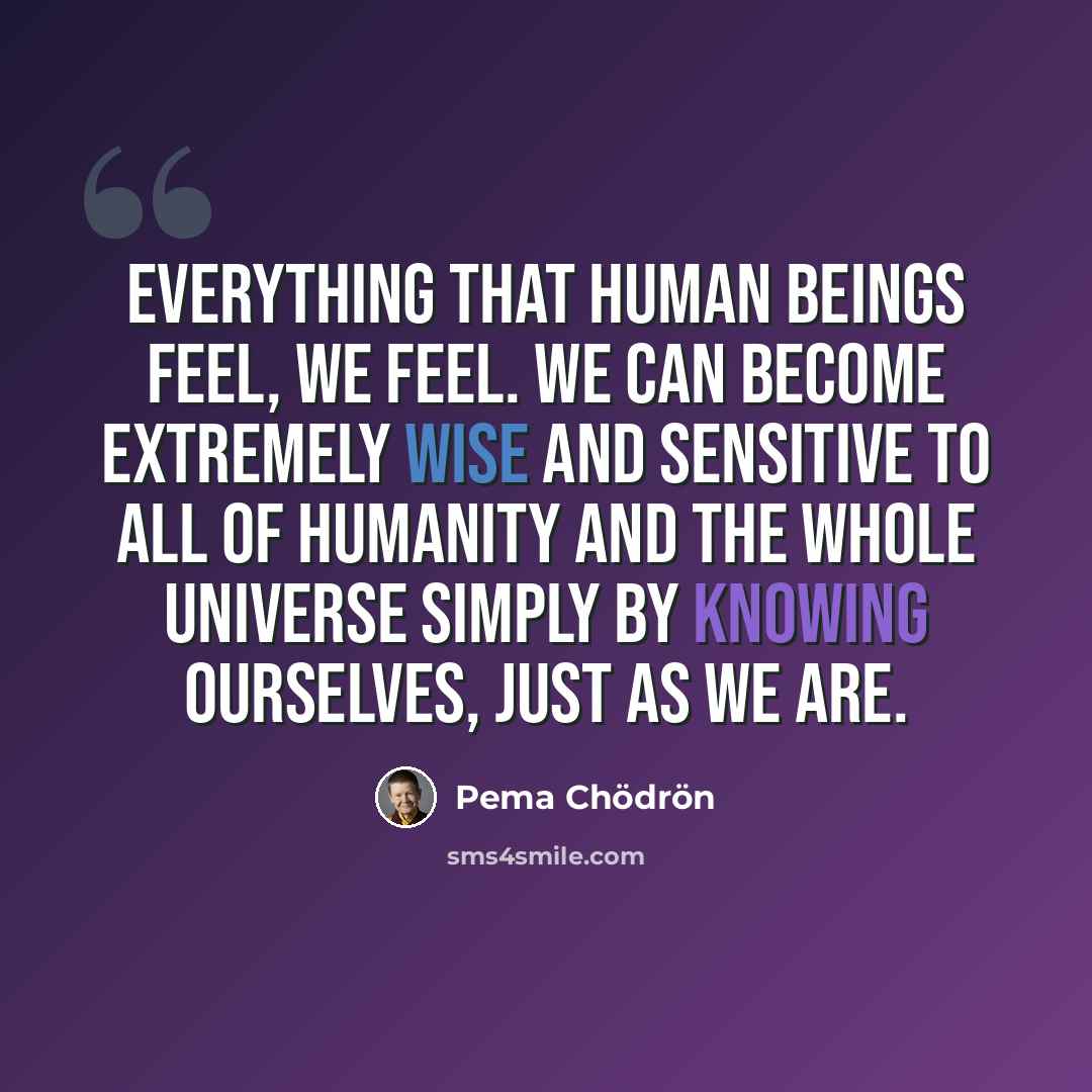 “Everything that human beings feel, we feel. We can become extremely wise and sensitive to all of humanity and the whole universe simply by knowing ourselves, just as we are.” quote by Pema Chodron