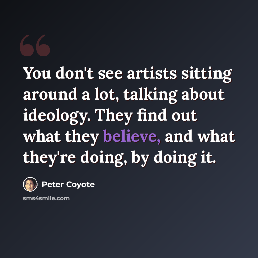 “You don't see artists sitting around a lot, talking about ideology. They find out what they believe, and what they're doing, by doing it.” quote by Peter Coyote