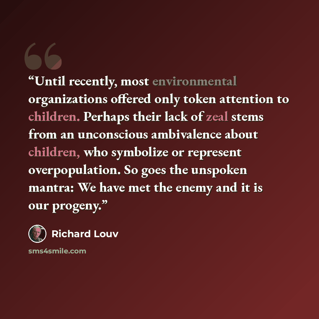 “Until recently, most environmental organizations offered only token attention to children. Perhaps their lack of zeal stems from an unconscious ambivalence about children, who symbolize or represent overpopulation. So goes the unspoken mantra: We have met the enemy and it is our progeny.” quote by Richard Louv