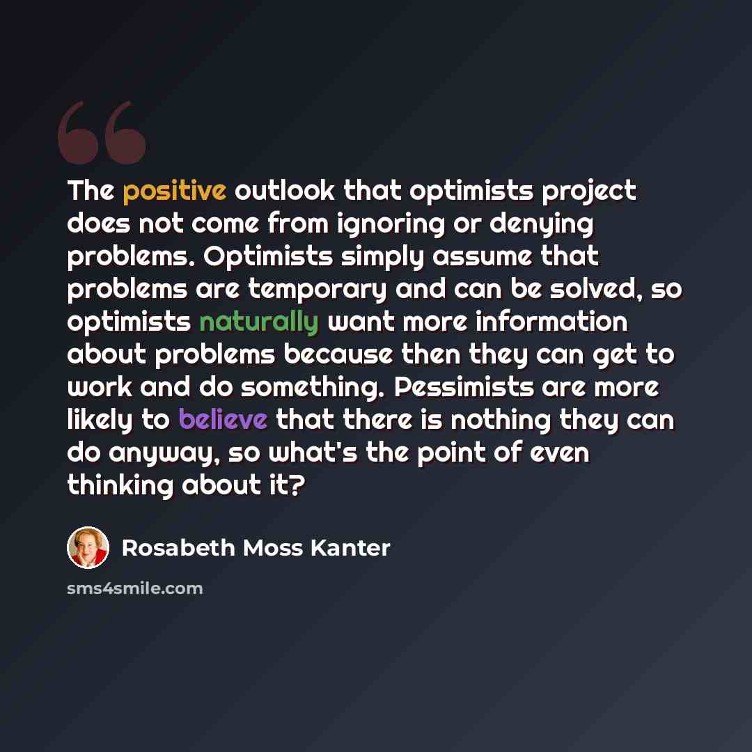 “The positive outlook that optimists project does not come from ignoring or denying problems. Optimists simply assume that problems are temporary and can be solved, so optimists naturally want more information about problems because then they can get to work and do something. Pessimists are more…” quote by Rosabeth Moss Kanter