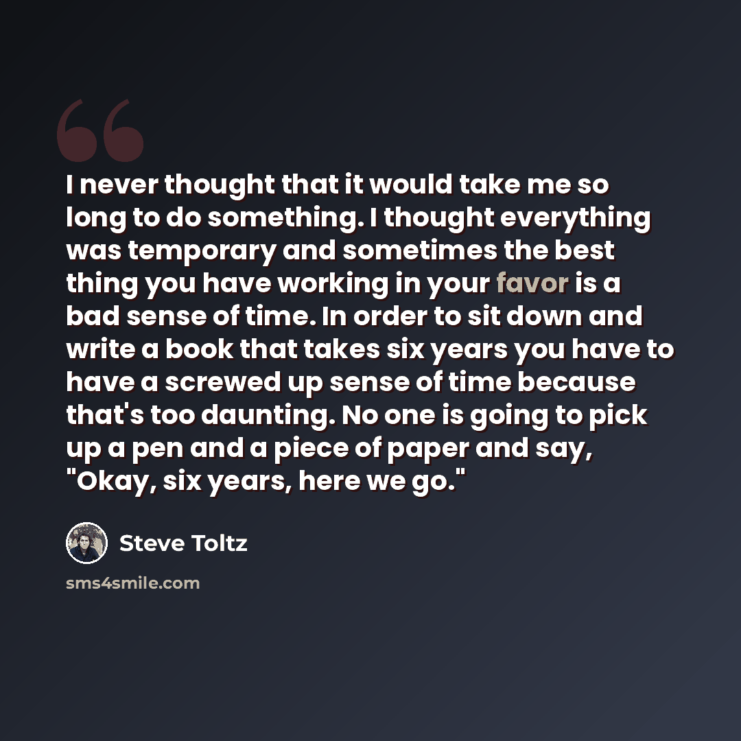 “I never thought that it would take me so long to do something. I thought everything was temporary and sometimes the best thing you have working in your favor is a bad sense of time. In order to sit down and write a book that takes six years you have to have a screwed up sense of time because…” quote by Steve Toltz
