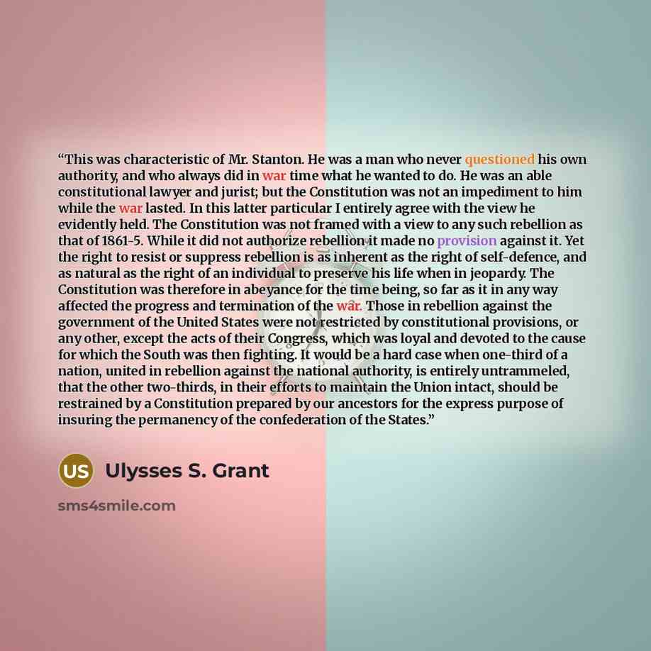 “This was characteristic of Mr. Stanton. He was a man who never questioned his own authority, and who always did in war time what he wanted to do. He was an able constitutional lawyer and jurist; but the Constitution was not an impediment to him while the war lasted. In this latter particular I…” quote by Ulysses S. Grant