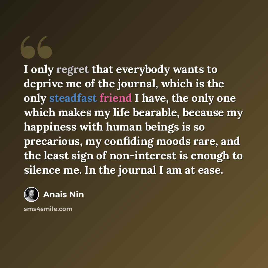 “I only regret that everybody wants to deprive me of the journal, which is the only steadfast friend I have, the only one which makes my life bearable, because my happiness with human beings is so precarious, my confiding moods rare, and the least sign of non-interest is enough to silence me. In…” quote by Anais Nin