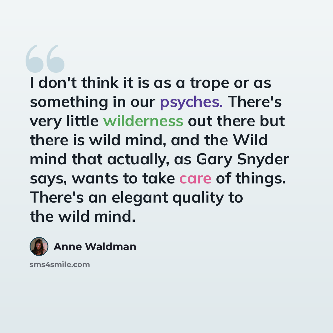 “I don't think it is as a trope or as something in our psyches. There's very little wilderness out there but there is wild mind, and the Wild mind that actually, as Gary Snyder says, wants to take care of things. There's an elegant quality to the wild mind.” quote by Anne Waldman