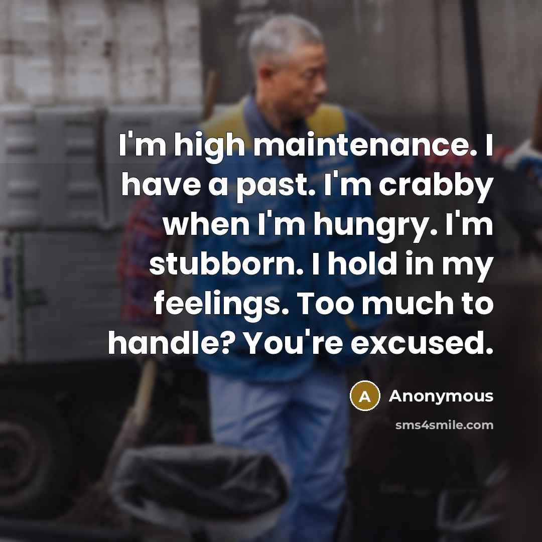 “I'm high maintenance. I have a past. I'm crabby when I'm hungry. I'm stubborn. I hold in my feelings. Too much to handle? You're excused.” quote by Anonymous