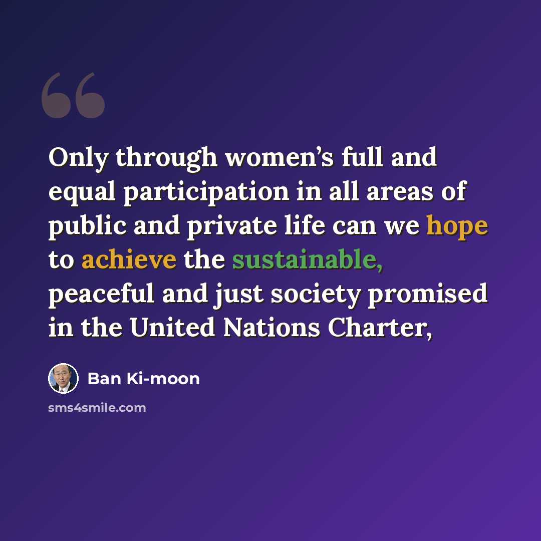 “Only through women’s full and equal participation in all areas of public and private life can we hope to achieve the sustainable, peaceful and just society promised in the United Nations Charter,” quote by Ban Ki-moon