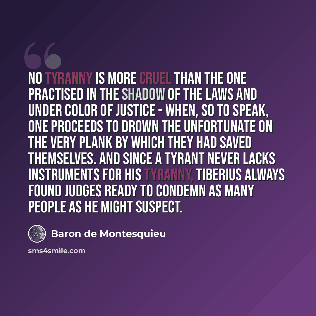 “No tyranny is more cruel than the one practised in the shadow of the laws and under color of justice - when, so to speak, one proceeds to drown the unfortunate on the very plank by which they had saved themselves. And since a tyrant never lacks instruments for his tyranny, Tiberius always found…” quote by Baron de Montesquieu