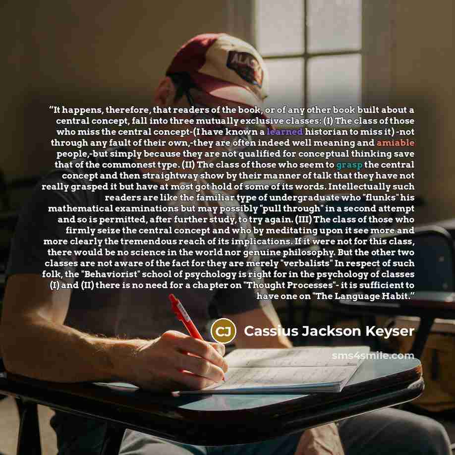 “It happens, therefore, that readers of the book, or of any other book built about a central concept, fall into three mutually exclusive classes: (I) The class of those who miss the central concept-(I have known a learned historian to miss it) -not through any fault of their own,-they are often…” quote by Cassius Jackson Keyser