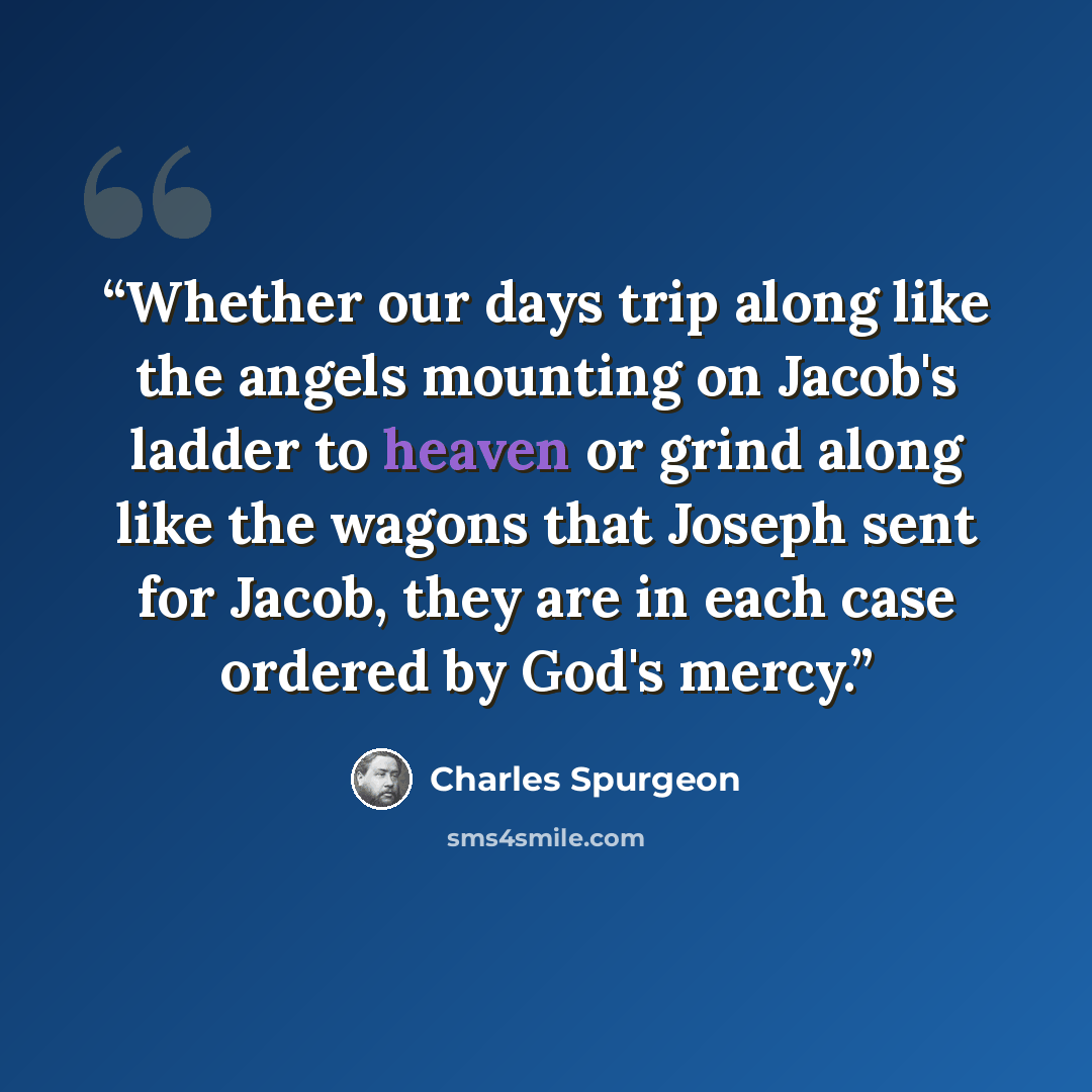 “Whether our days trip along like the angels mounting on Jacob's ladder to heaven or grind along like the wagons that Joseph sent for Jacob, they are in each case ordered by God's mercy.” quote by Charles Spurgeon