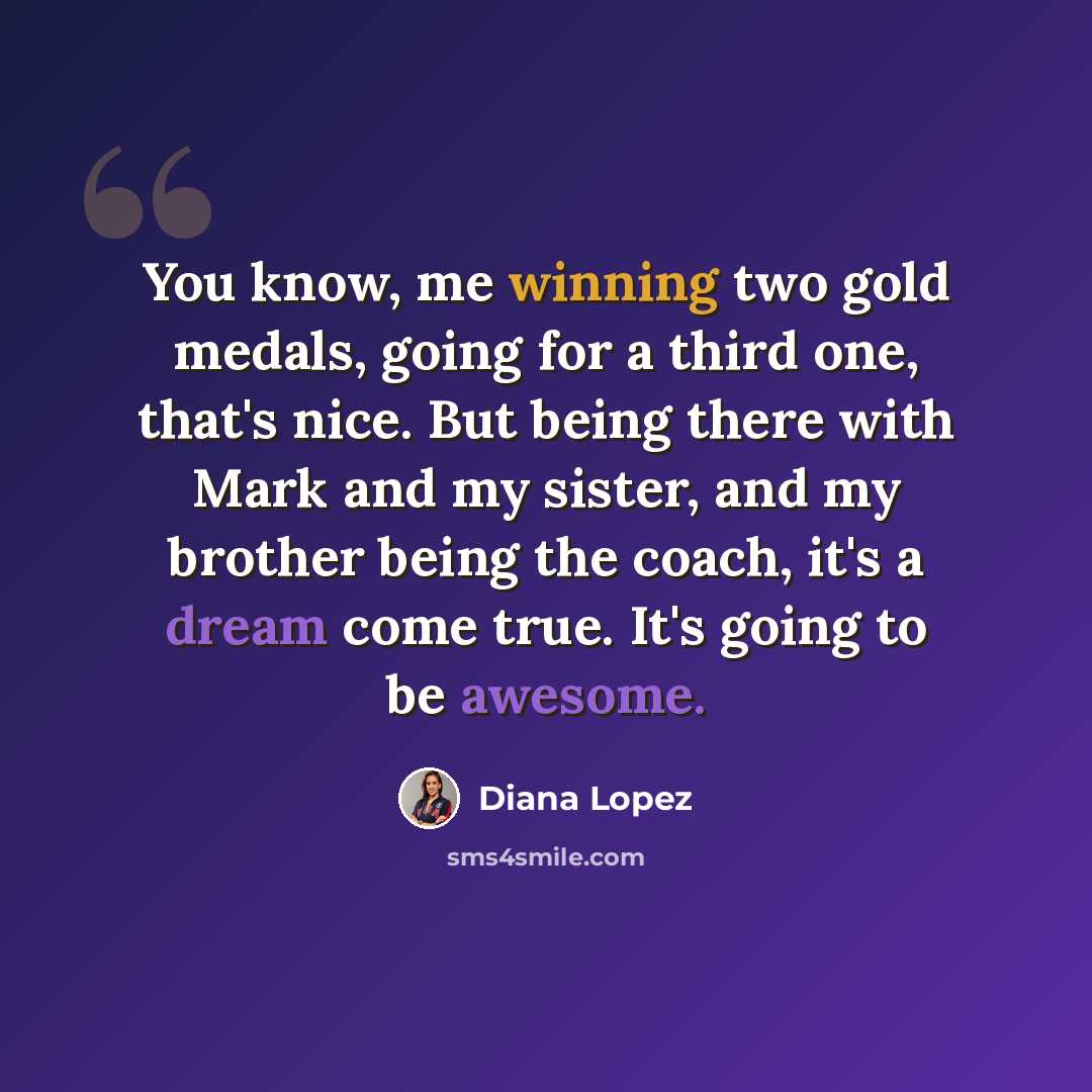 “You know, me winning two gold medals, going for a third one, that's nice. But being there with Mark and my sister, and my brother being the coach, it's a dream come true. It's going to be awesome.” quote by Diana Lopez
