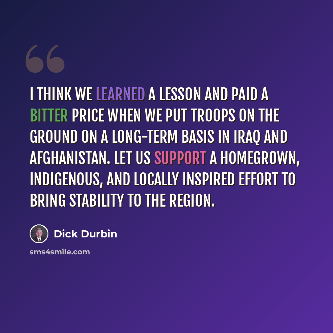 “I think we learned a lesson and paid a bitter price when we put troops on the ground on a long-term basis in Iraq and Afghanistan. Let us support a homegrown, indigenous, and locally inspired effort to bring stability to the region.” quote by Dick Durbin