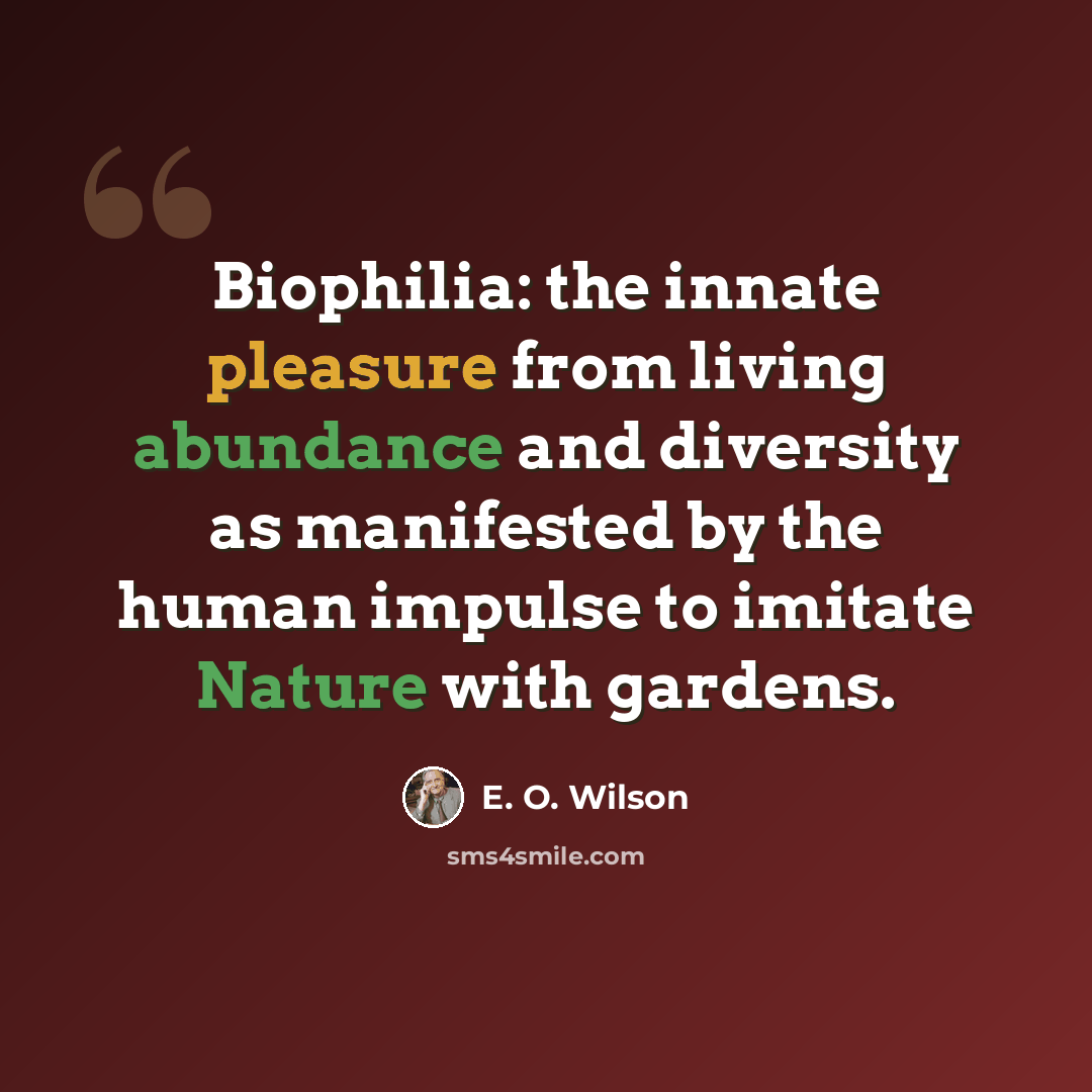 “Biophilia: the innate pleasure from living abundance and diversity as manifested by the human impulse to imitate Nature with gardens.” quote by E. O. Wilson