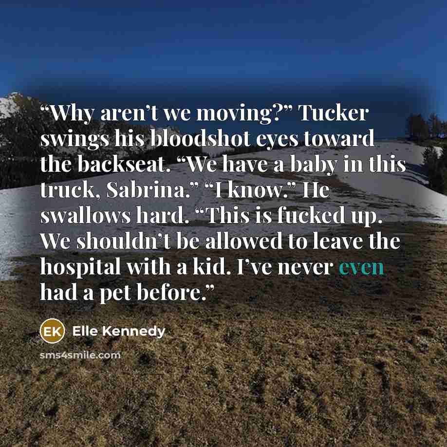 “Why aren’t we moving?” Tucker swings his bloodshot eyes toward the backseat. “We have a baby in this truck, Sabrina.” “I know.” He swallows hard. “This is fucked up. We shouldn’t be allowed to leave the hospital with a kid. I’ve never even had a pet before.” quote by Elle Kennedy