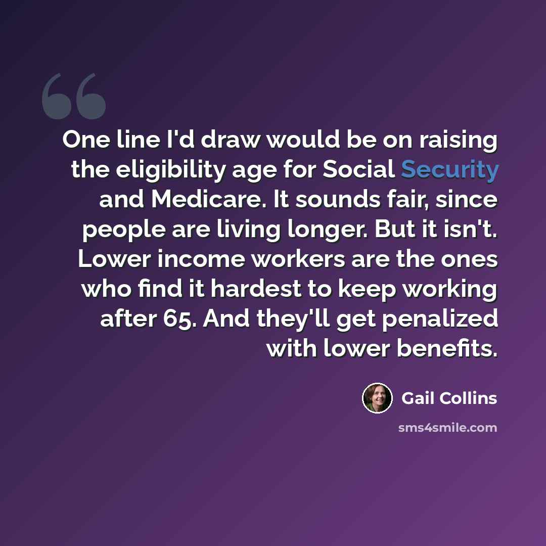 “One line I'd draw would be on raising the eligibility age for Social Security and Medicare. It sounds fair, since people are living longer. But it isn't. Lower income workers are the ones who find it hardest to keep working after 65. And they'll get penalized with lower benefits.” quote by Gail Collins