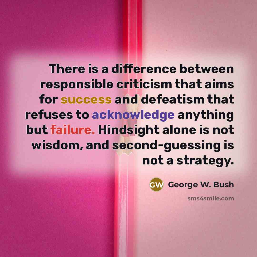“There is a difference between responsible criticism that aims for success and defeatism that refuses to acknowledge anything but failure. Hindsight alone is not wisdom, and second-guessing is not a strategy.” quote by George W. Bush