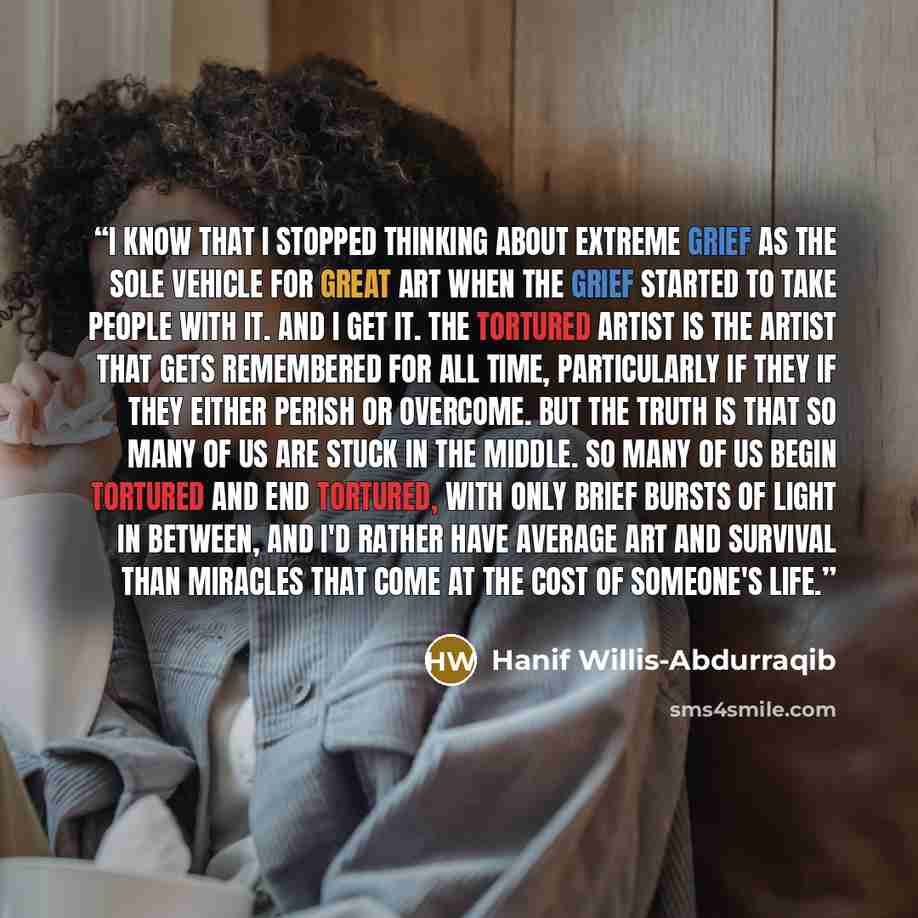 “I know that I stopped thinking about extreme grief as the sole vehicle for great art when the grief started to take people with it. And I get it. The tortured artist is the artist that gets remembered for all time, particularly if they if they either perish or overcome. But the truth is that so…” quote by Hanif Willis-Abdurraqib