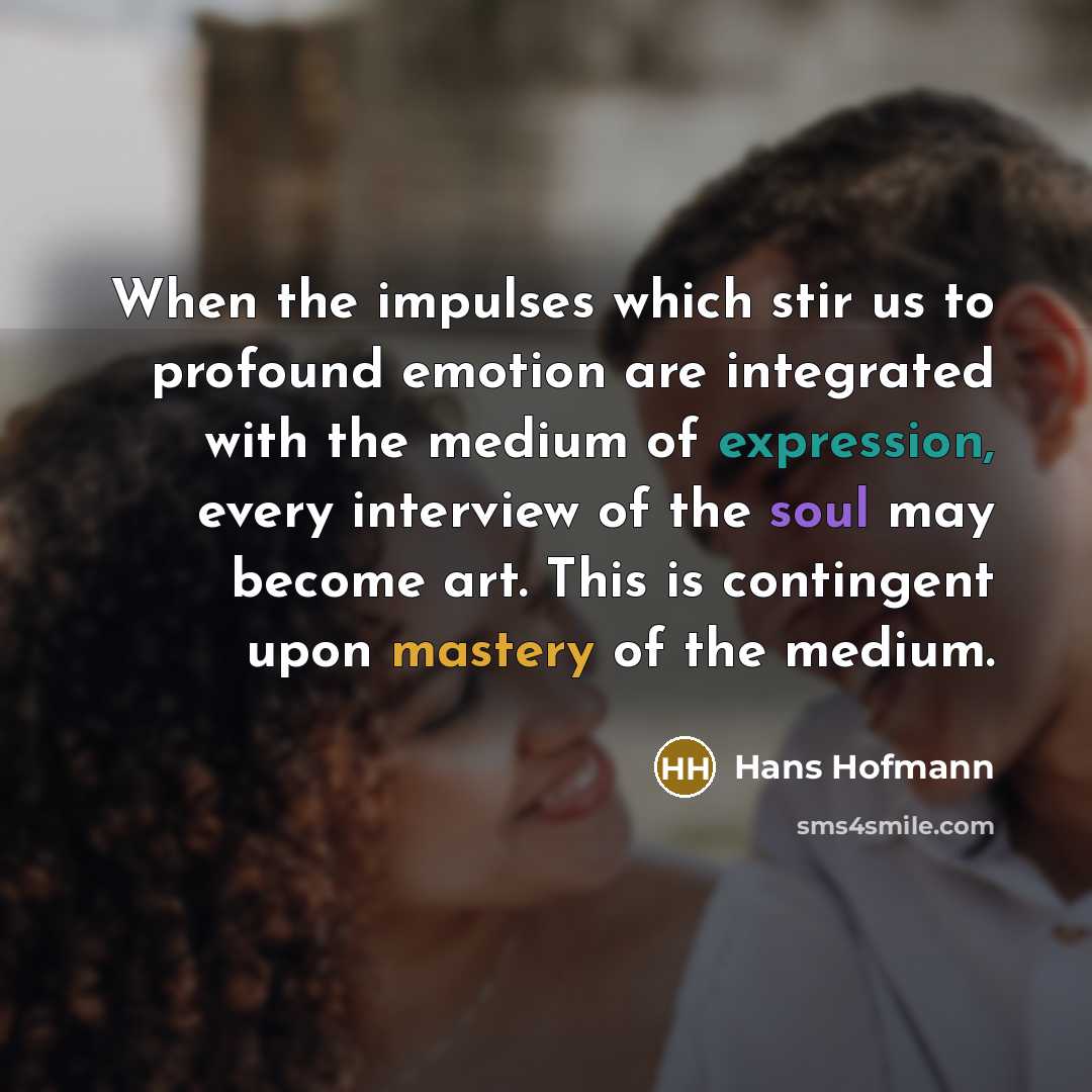“When the impulses which stir us to profound emotion are integrated with the medium of expression, every interview of the soul may become art. This is contingent upon mastery of the medium.” quote by Hans Hofmann