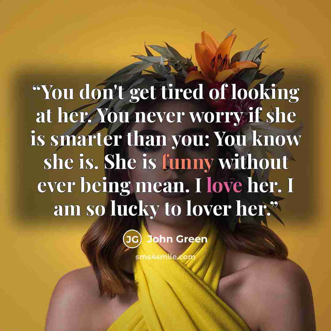 “You don't get tired of looking at her. You never worry if she is smarter than you: You know she is. She is funny without ever being mean. I love her. I am so lucky to lover her.” quote by John Green