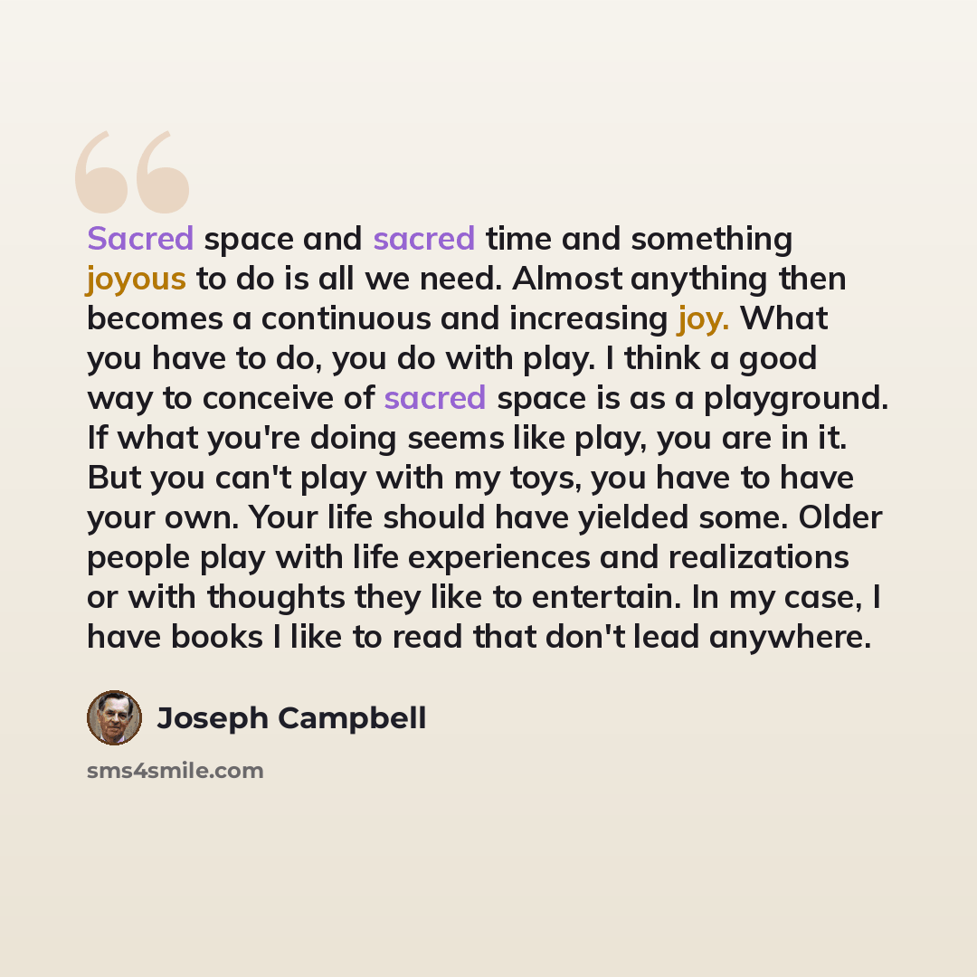 “Sacred space and sacred time and something joyous to do is all we need. Almost anything then becomes a continuous and increasing joy. What you have to do, you do with play. I think a good way to conceive of sacred space is as a playground. If what you're doing seems like play, you are in it. But…” quote by Joseph Campbell