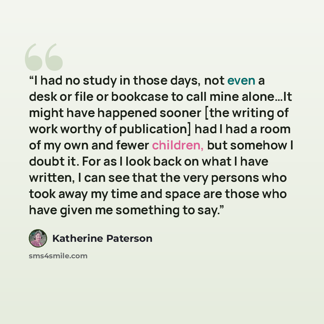 “I had no study in those days, not even a desk or file or bookcase to call mine alone…It might have happened sooner [the writing of work worthy of publication] had I had a room of my own and fewer children, but somehow I doubt it. For as I look back on what I have written, I can see that the very…” quote by Katherine Paterson