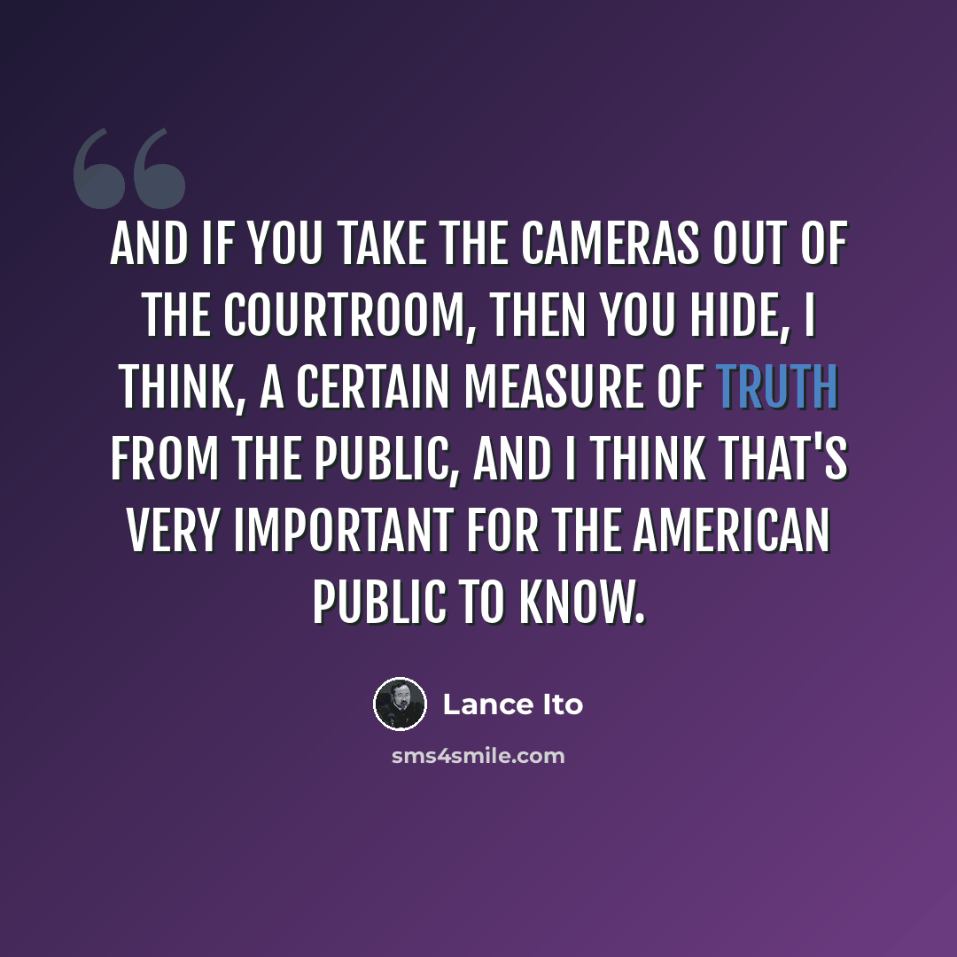 “And if you take the cameras out of the courtroom, then you hide, I think, a certain measure of truth from the public, and I think that's very important for the American public to know.” quote by Lance Ito