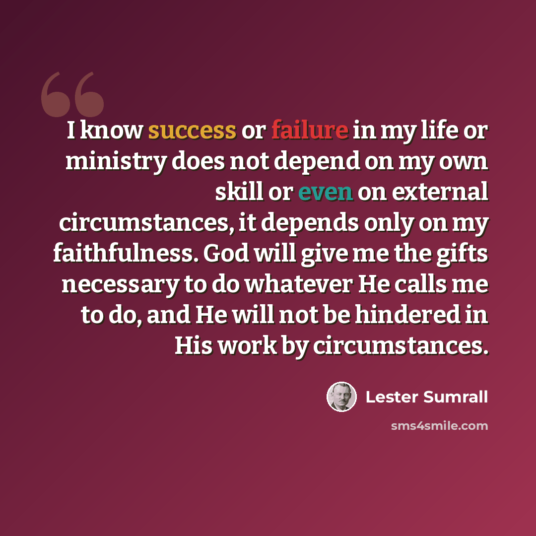 “I know success or failure in my life or ministry does not depend on my own skill or even on external circumstances, it depends only on my faithfulness. God will give me the gifts necessary to do whatever He calls me to do, and He will not be hindered in His work by circumstances.” quote by Lester Sumrall