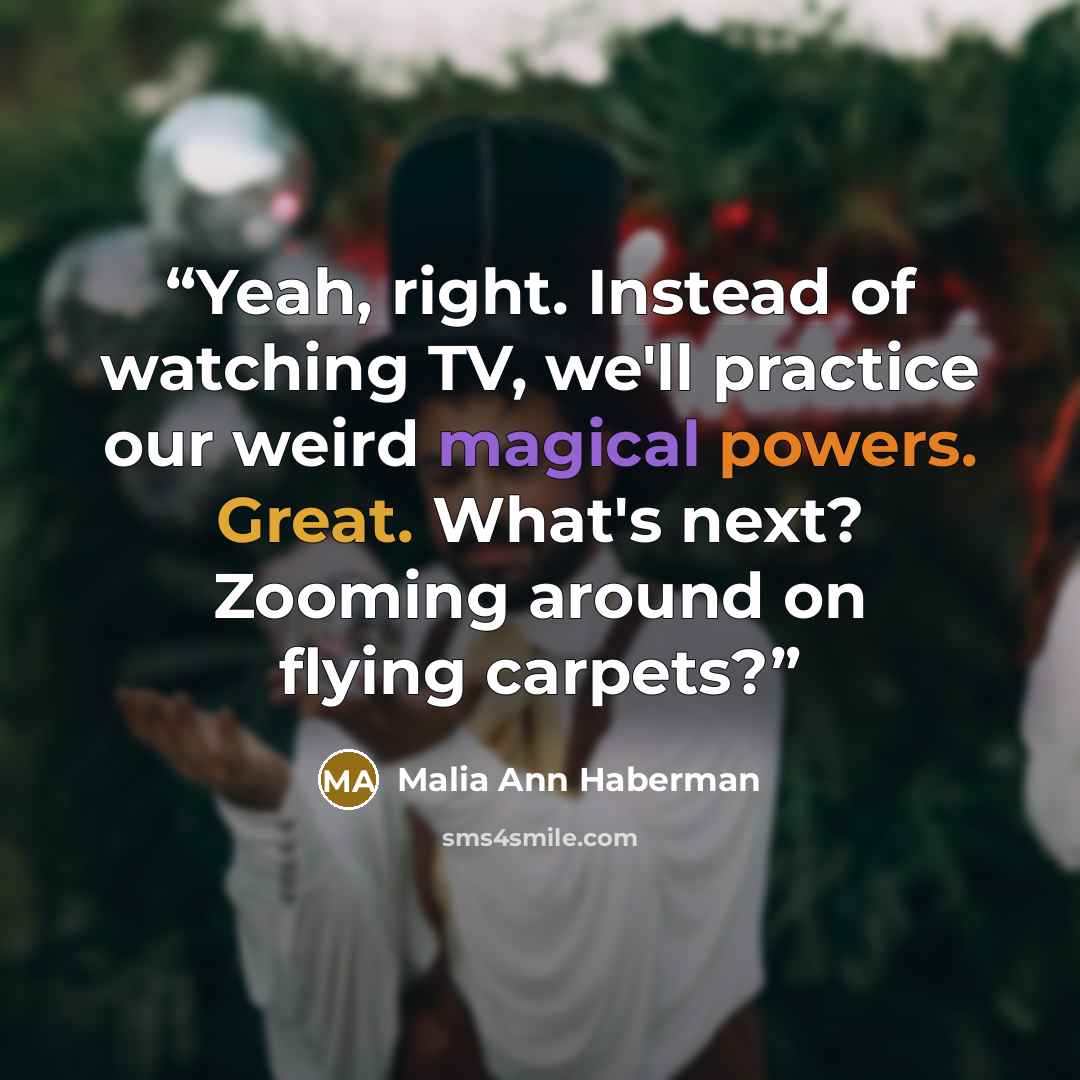 “Yeah, right. Instead of watching TV, we'll practice our weird magical powers. Great. What's next? Zooming around on flying carpets?” quote by Malia Ann Haberman