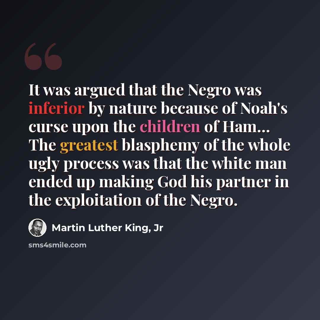 “It was argued that the Negro was inferior by nature because of Noah's curse upon the children of Ham… The greatest blasphemy of the whole ugly process was that the white man ended up making God his partner in the exploitation of the Negro.” quote by Martin Luther King, Jr