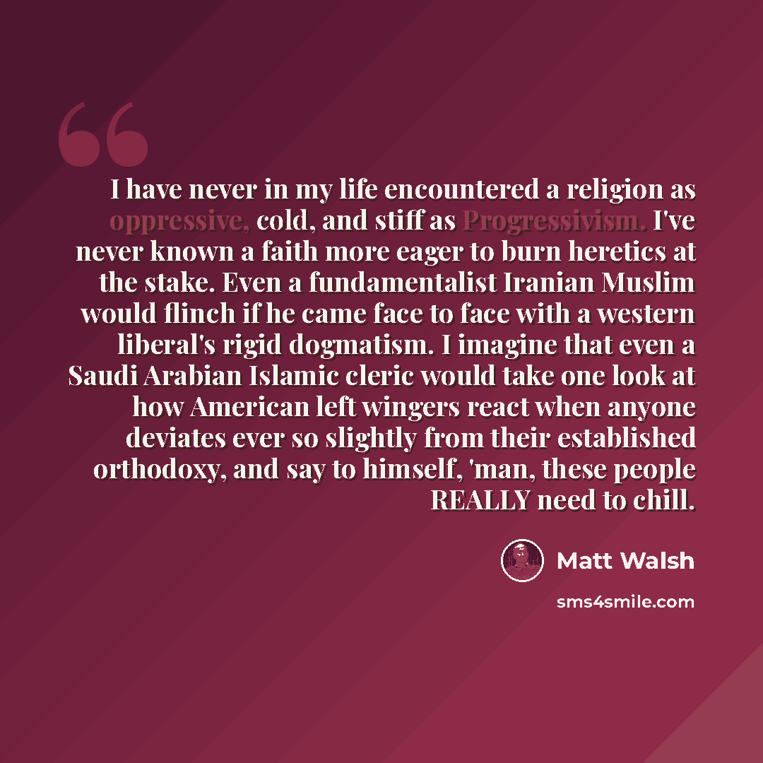 “I have never in my life encountered a religion as oppressive, cold, and stiff as Progressivism. I've never known a faith more eager to burn heretics at the stake. Even a fundamentalist Iranian Muslim would flinch if he came face to face with a western liberal's rigid dogmatism. I imagine that even…” quote by Matt Walsh
