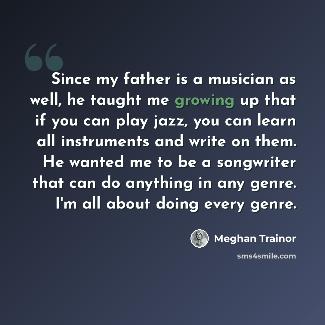 “Since my father is a musician as well, he taught me growing up that if you can play jazz, you can learn all instruments and write on them. He wanted me to be a songwriter that can do anything in any genre. I'm all about doing every genre.” quote by Meghan Trainor