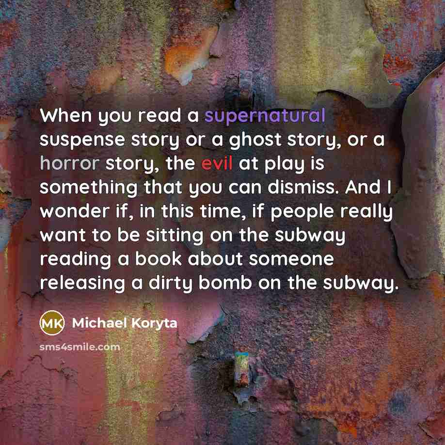 “When you read a supernatural suspense story or a ghost story, or a horror story, the evil at play is something that you can dismiss. And I wonder if, in this time, if people really want to be sitting on the subway reading a book about someone releasing a dirty bomb on the subway.” quote by Michael Koryta