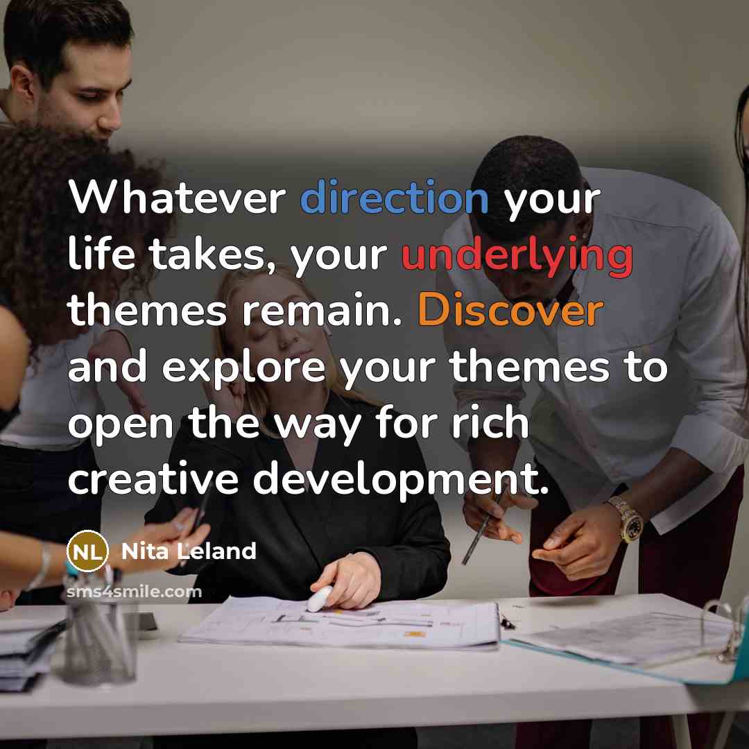 “Whatever direction your life takes, your underlying themes remain. Discover and explore your themes to open the way for rich creative development.” quote by Nita Leland