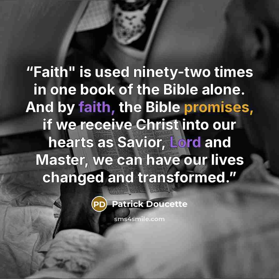 “Faith" is used ninety-two times in one book of the Bible alone. And by faith, the Bible promises, if we receive Christ into our hearts as Savior, Lord and Master, we can have our lives changed and transformed.” quote by Patrick Doucette