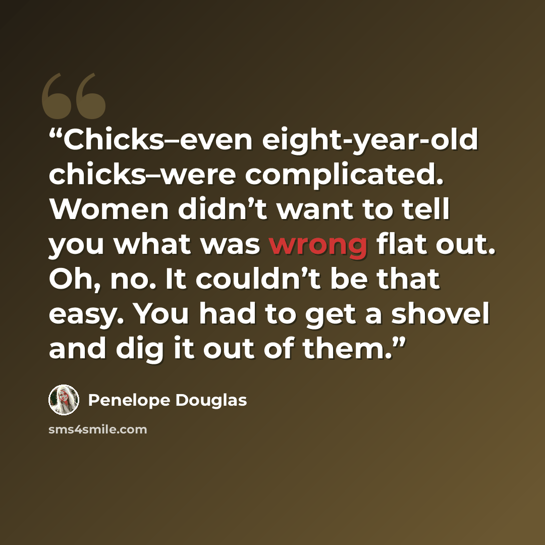 “Chicks–even eight-year-old chicks–were complicated. Women didn’t want to tell you what was wrong flat out. Oh, no. It couldn’t be that easy. You had to get a shovel and dig it out of them.” quote by Penelope Douglas