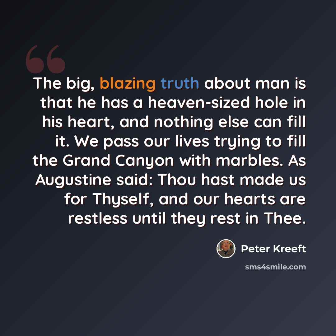 “The big, blazing truth about man is that he has a heaven-sized hole in his heart, and nothing else can fill it. We pass our lives trying to fill the Grand Canyon with marbles. As Augustine said: Thou hast made us for Thyself, and our hearts are restless until they rest in Thee.” quote by Peter Kreeft