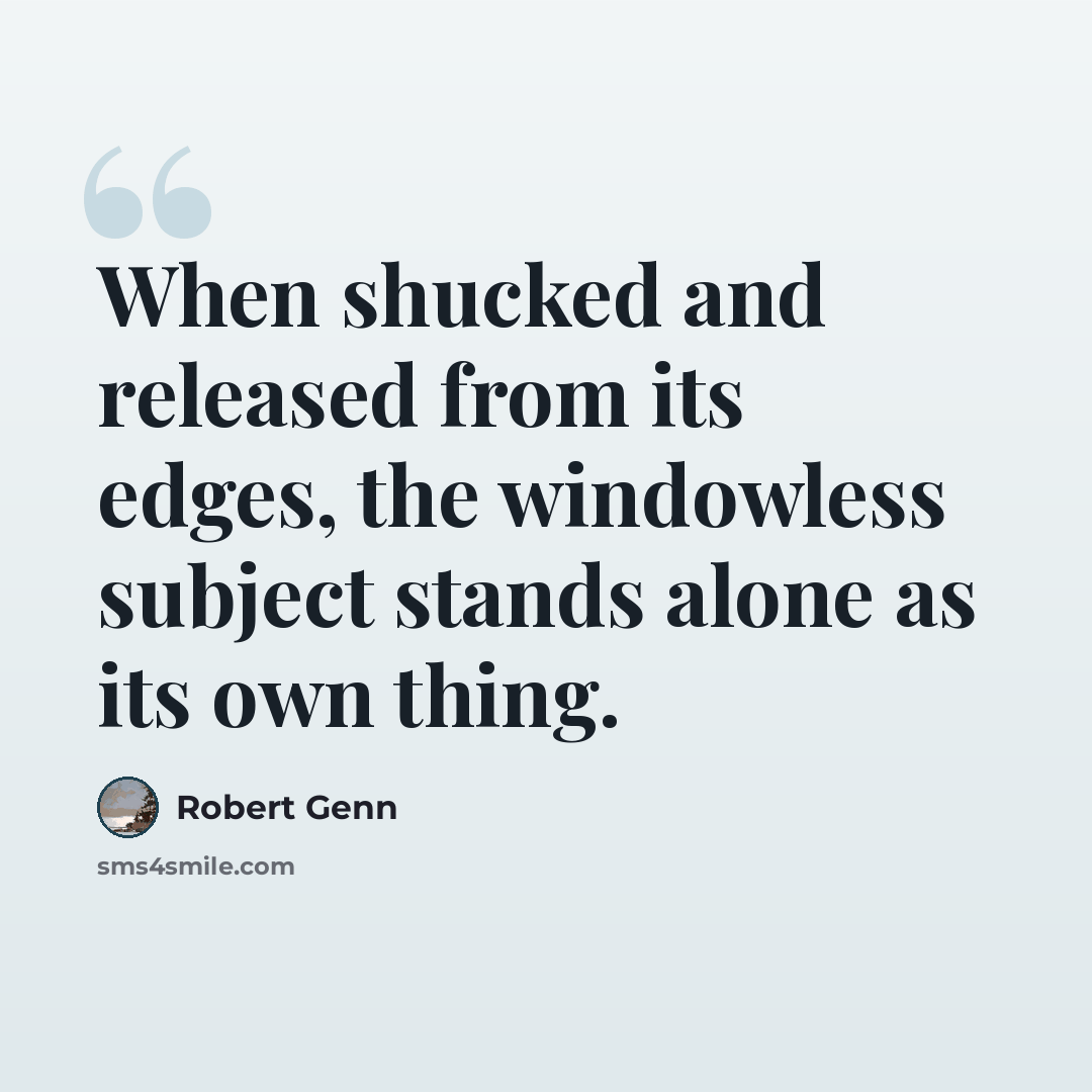 “When shucked and released from its edges, the windowless subject stands alone as its own thing.” quote by Robert Genn