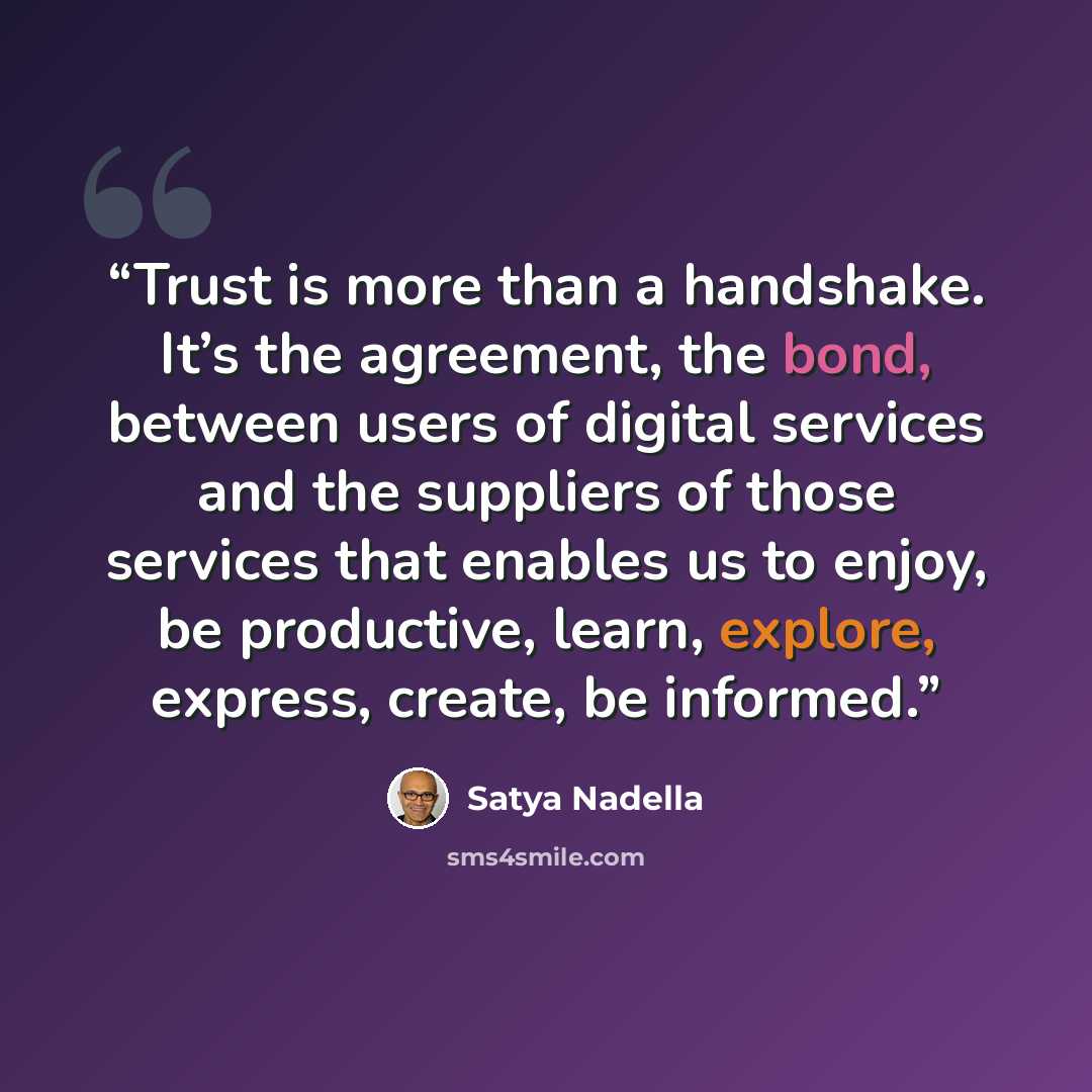 “Trust is more than a handshake. It’s the agreement, the bond, between users of digital services and the suppliers of those services that enables us to enjoy, be productive, learn, explore, express, create, be informed.” quote by Satya Nadella