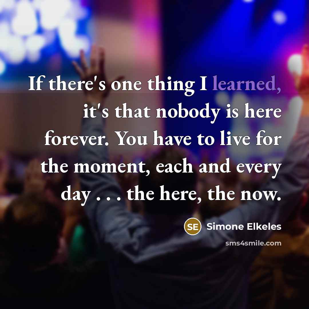 “If there's one thing I learned, it's that nobody is here forever. You have to live for the moment, each and every day . . . the here, the now.” quote by Simone Elkeles