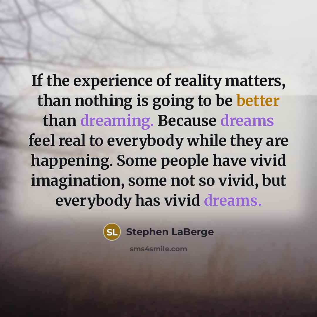 “If the experience of reality matters, than nothing is going to be better than dreaming. Because dreams feel real to everybody while they are happening. Some people have vivid imagination, some not so vivid, but everybody has vivid dreams.” quote by Stephen LaBerge